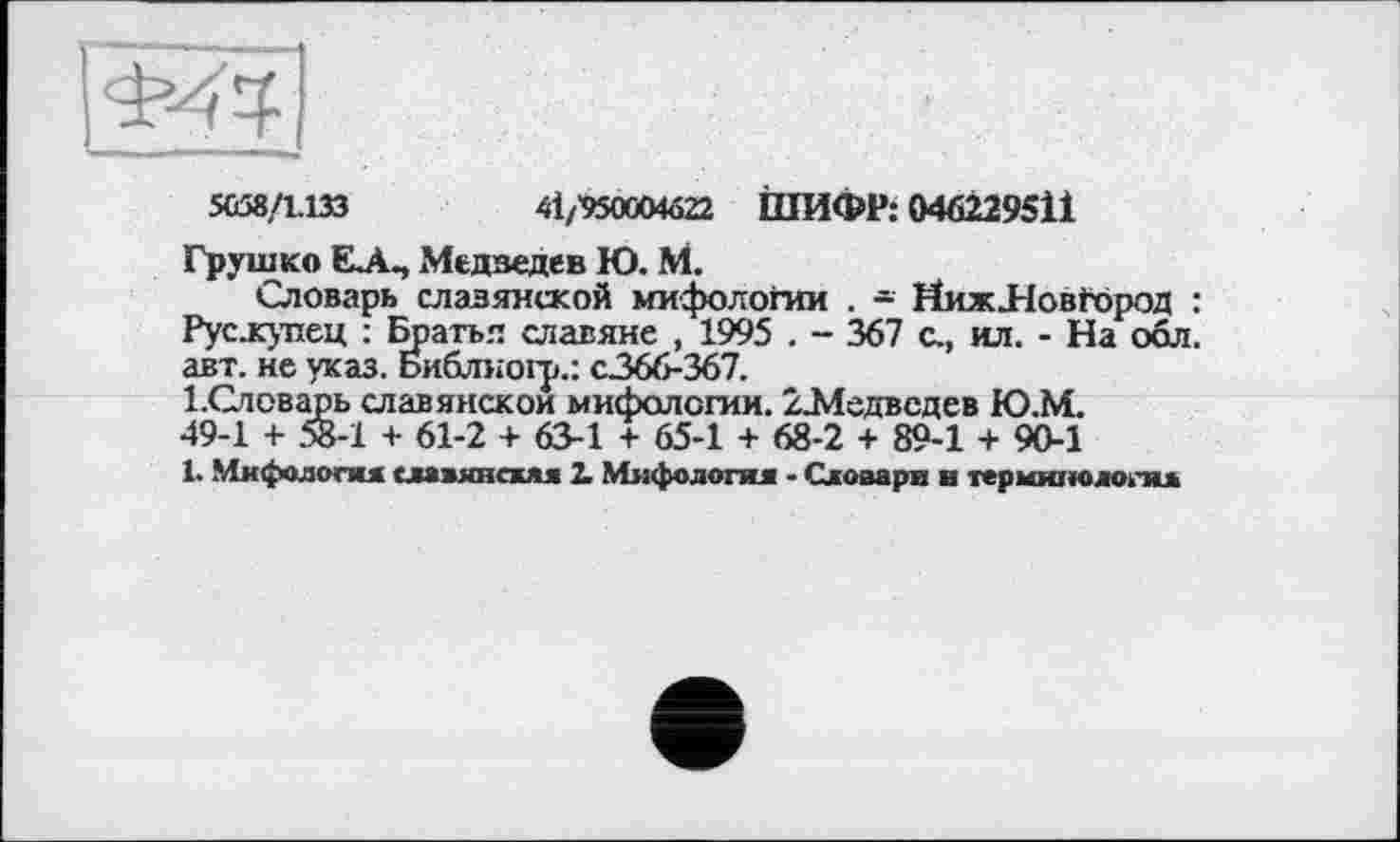 ﻿5058/1.133	4І/'950СМа22 ІПИФР: 046229511
Грушко Є.А., Медведев Ю. М.
Словарь славянской мифологии . - ИижЛові-ород : Рус-купец : Братья славяне , 1995 . - 367 с., ил. - На обл. авт. не указ. Библногр.: с.366-367.
І.Словарь славянской мифологии. /.Медведев Ю.М. 49-1 + 58-1 + 61-2 + 63-1 + 65-1 + 68-2 + 89-1 + 90-1
L Мифология славянская 2. Мифология - Словари в терминология